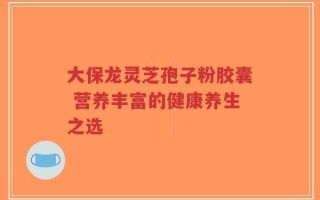 大保龙灵芝孢子粉胶囊 营养丰富的健康养生之选