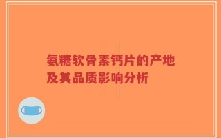 氨糖软骨素钙片的产地及其品质影响分析