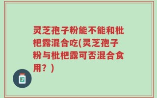 灵芝孢子粉能不能和枇杷露混合吃(灵芝孢子粉与枇杷露可否混合食用？)