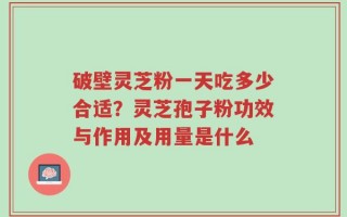 破壁灵芝粉一天吃多少合适？灵芝孢子粉功效与作用及用量是什么