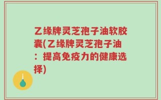 乙缘牌灵芝孢子油软胶囊(乙缘牌灵芝孢子油：提高免疫力的健康选择)