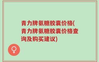 青力牌氨糖胶囊价格(青力牌氨糖胶囊价格查询及购买建议)