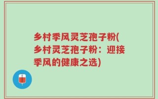 乡村季风灵芝孢子粉(乡村灵芝孢子粉：迎接季风的健康之选)