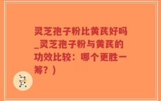 灵芝孢子粉比黄芪好吗_灵芝孢子粉与黄芪的功效比较：哪个更胜一筹？)