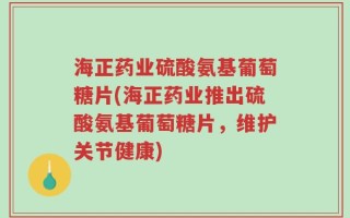 海正药业硫酸氨基葡萄糖片(海正药业推出硫酸氨基葡萄糖片，维护关节健康)