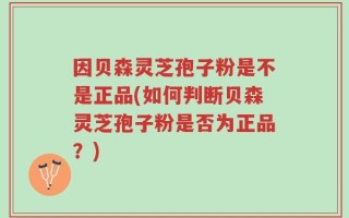 因贝森灵芝孢子粉是不是正品(如何判断贝森灵芝孢子粉是否为正品？)