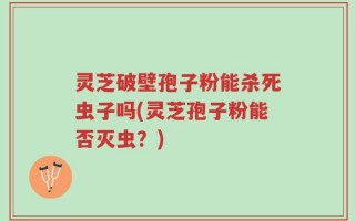 灵芝破壁孢子粉能杀死虫子吗(灵芝孢子粉能否灭虫？)