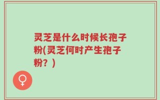 灵芝是什么时候长孢子粉(灵芝何时产生孢子粉？)