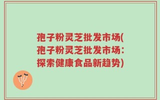 孢子粉灵芝批发市场(孢子粉灵芝批发市场：探索健康食品新趋势)