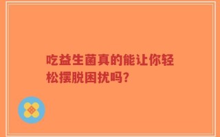 吃益生菌真的能让你轻松摆脱困扰吗？