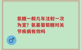 氨糖一般几年注射一次为宜？氨基葡萄糖对关节疾病有效吗