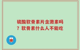 硫酸软骨素片含激素吗？软骨素什么人不能吃