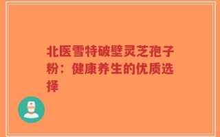 北医雪特破壁灵芝孢子粉：健康养生的优质选择