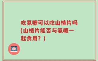吃氨糖可以吃山楂片吗(山楂片能否与氨糖一起食用？)