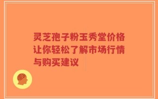 灵芝孢子粉玉秀堂价格让你轻松了解市场行情与购买建议