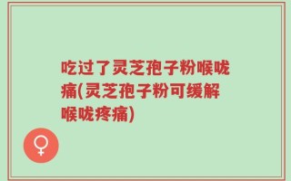 吃过了灵芝孢子粉喉咙痛(灵芝孢子粉可缓解喉咙疼痛)