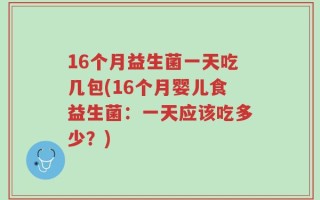 16个月益生菌一天吃几包(16个月婴儿食益生菌：一天应该吃多少？)