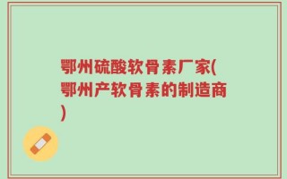 鄂州硫酸软骨素厂家(鄂州产软骨素的制造商)
