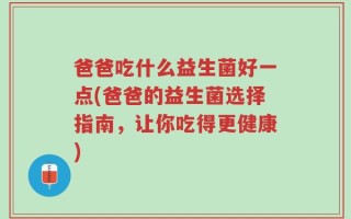 爸爸吃什么益生菌好一点(爸爸的益生菌选择指南，让你吃得更健康)
