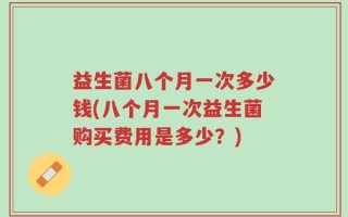 益生菌八个月一次多少钱(八个月一次益生菌购买费用是多少？)