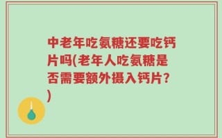 中老年吃氨糖还要吃钙片吗(老年人吃氨糖是否需要额外摄入钙片？)