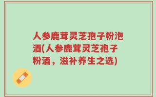 人参鹿茸灵芝孢子粉泡酒(人参鹿茸灵芝孢子粉酒，滋补养生之选)