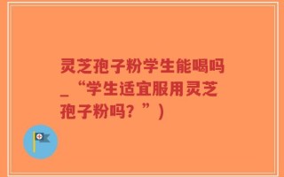 灵芝孢子粉学生能喝吗_“学生适宜服用灵芝孢子粉吗？”)
