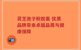 灵芝孢子粉胶囊 优质品牌带来卓越品质与健康保障