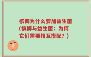 槟榔为什么要加益生菌(槟榔与益生菌：为何它们需要相互搭配？)
