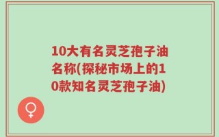 10大有名灵芝孢子油名称(探秘市场上的10款知名灵芝孢子油)