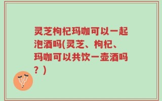 灵芝枸杞玛咖可以一起泡酒吗(灵芝、枸杞、玛咖可以共饮一壶酒吗？)