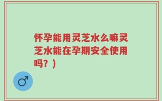 怀孕能用灵芝水么嘛灵芝水能在孕期安全使用吗？)