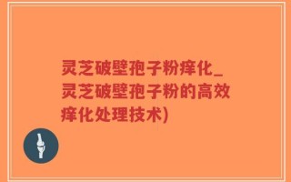灵芝破壁孢子粉痒化_灵芝破壁孢子粉的高效痒化处理技术)