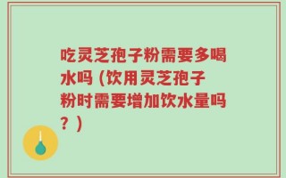 吃灵芝孢子粉需要多喝水吗 (饮用灵芝孢子粉时需要增加饮水量吗？)