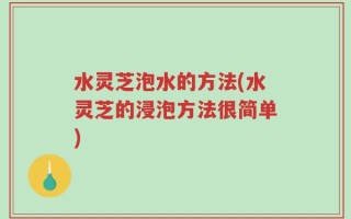 水灵芝泡水的方法(水灵芝的浸泡方法很简单)