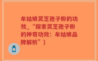 牟姑娘灵芝孢子粉的功效_“探索灵芝孢子粉的神奇功效：牟姑娘品牌解析”)
