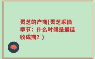 灵芝的产期(灵芝采摘季节：什么时候是最佳收成期？)