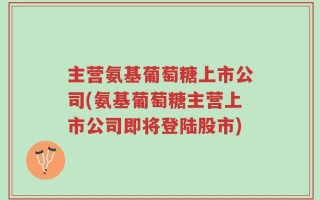 主营氨基葡萄糖上市公司(氨基葡萄糖主营上市公司即将登陆股市)