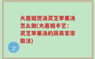 大嘉姐煲汤灵芝苹果汤怎么做(大嘉姐手艺：灵芝苹果汤的简易家常做法)