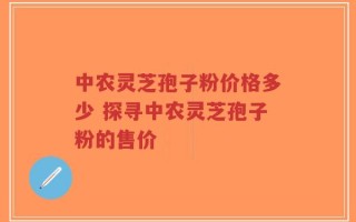 中农灵芝孢子粉价格多少 探寻中农灵芝孢子粉的售价