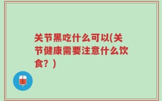 关节黑吃什么可以(关节健康需要注意什么饮食？)
