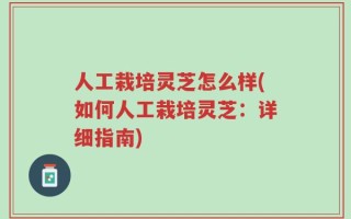 人工栽培灵芝怎么样(如何人工栽培灵芝：详细指南)