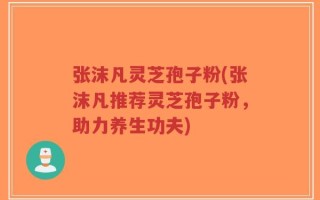 张沫凡灵芝孢子粉(张沫凡推荐灵芝孢子粉，助力养生功夫)