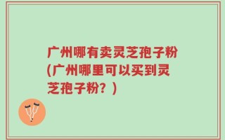 广州哪有卖灵芝孢子粉(广州哪里可以买到灵芝孢子粉？)