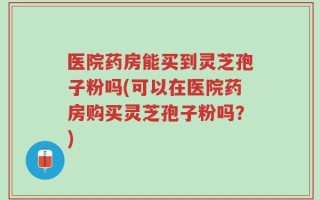 医院药房能买到灵芝孢子粉吗(可以在医院药房购买灵芝孢子粉吗？)