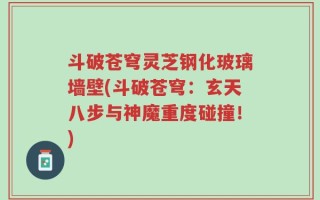 斗破苍穹灵芝钢化玻璃墙壁(斗破苍穹：玄天八步与神魔重度碰撞！)