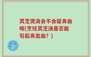 灵芝煲汤会不会留鼻血呀(烹饪灵芝汤是否能引起鼻出血？)