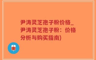 尹涛灵芝孢子粉价格_尹涛灵芝孢子粉：价格分析与购买指南)