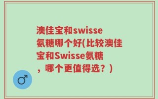 澳佳宝和swisse氨糖哪个好(比较澳佳宝和Swisse氨糖，哪个更值得选？)