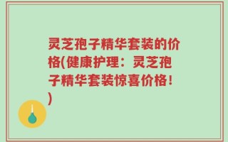 灵芝孢子精华套装的价格(健康护理：灵芝孢子精华套装惊喜价格！)